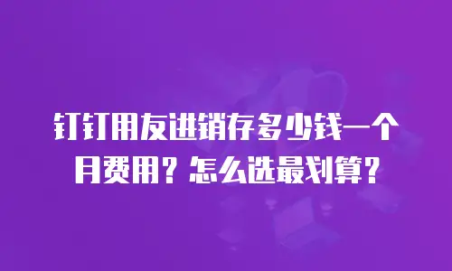 钉钉用友进销存多少钱一个月费用？怎么选最划算？
