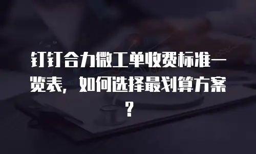 钉钉合力微工单收费标准一览表，如何选择最划算方案？