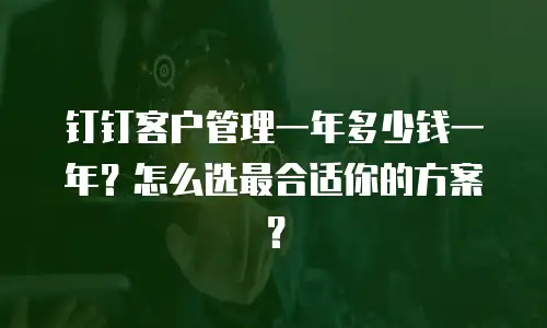 钉钉客户管理一年多少钱一年？怎么选最合适你的方案？