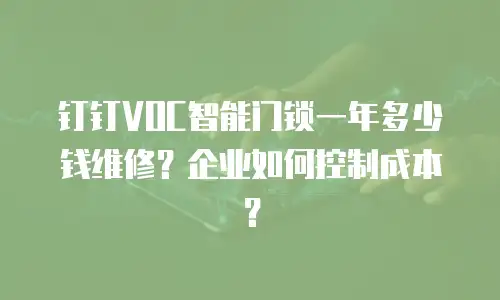 钉钉VOC智能门锁一年多少钱维修？企业如何控制成本？
