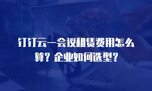 钉钉云一会议租赁费用怎么算？企业如何选型？