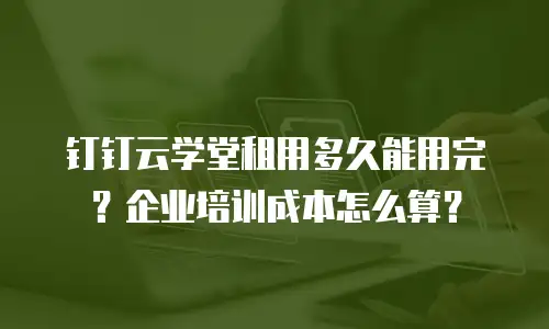 钉钉云学堂租用多久能用完？企业培训成本怎么算？