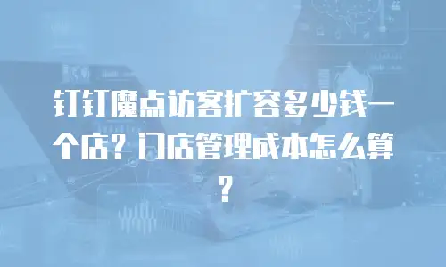 钉钉魔点访客扩容多少钱一个店？门店管理成本怎么算？