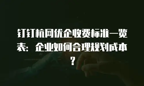 钉钉杭网优企收费标准一览表：企业如何合理规划成本？