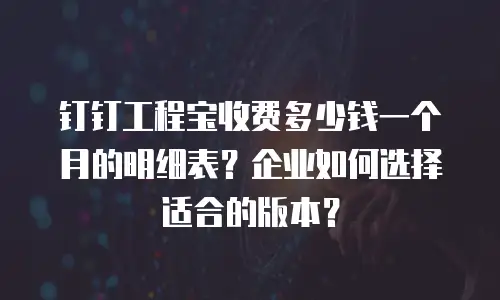 钉钉工程宝收费多少钱一个月的明细表？企业如何选择适合的版本？