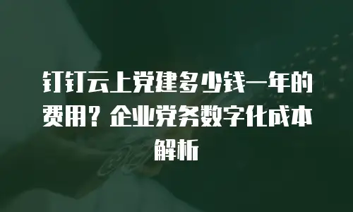 钉钉云上党建多少钱一年的费用？企业党务数字化成本解析