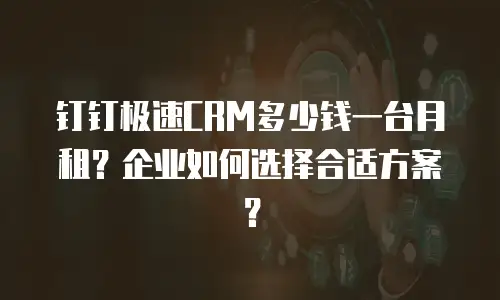 钉钉极速CRM多少钱一台月租？企业如何选择合适方案？