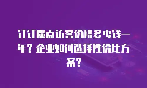 钉钉魔点访客价格多少钱一年？企业如何选择性价比方案？
