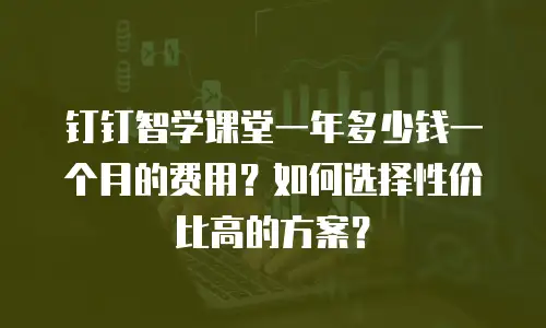 钉钉智学课堂一年多少钱一个月的费用？如何选择性价比高的方案？