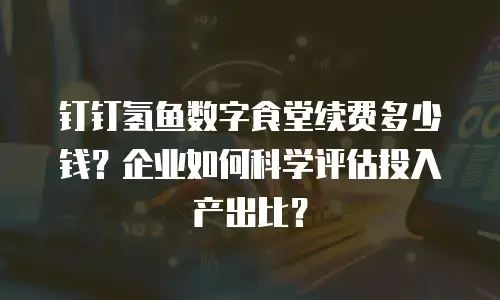 钉钉氢鱼数字食堂续费多少钱？企业如何科学评估投入产出比？
