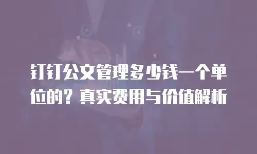 钉钉公文管理多少钱一个单位的？真实费用与价值解析