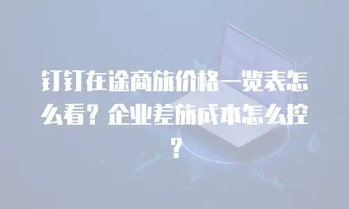 钉钉在途商旅价格一览表怎么看？企业差旅成本怎么控？