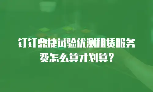 钉钉鼎捷试验优测租赁服务费怎么算才划算？