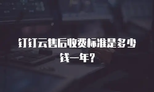 钉钉云售后收费标准是多少钱一年？