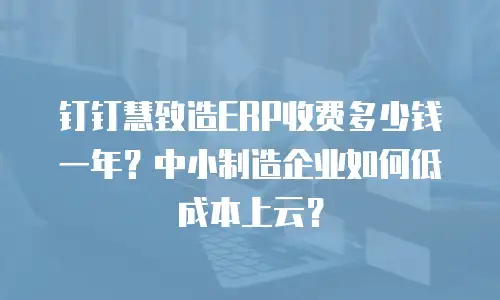 钉钉慧致造ERP收费多少钱一年？中小制造企业如何低成本上云？