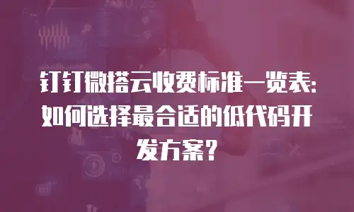钉钉微搭云收费标准一览表：如何选择最合适的低代码开发方案？