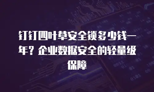 钉钉四叶草安全锁多少钱一年？企业数据安全的轻量级保障