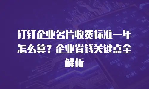 钉钉企业名片收费标准一年怎么算？企业省钱关键点全解析