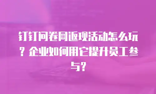 钉钉问卷网返现活动怎么玩？企业如何用它提升员工参与？