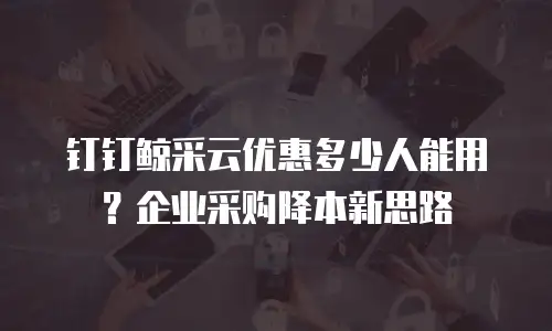 钉钉鲸采云优惠多少人能用？企业采购降本新思路