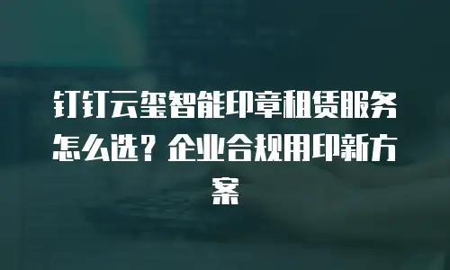 钉钉云玺智能印章租赁服务怎么选？企业合规用印新方案