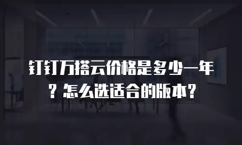 钉钉万搭云价格是多少一年？怎么选适合的版本？