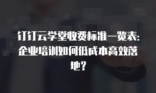 钉钉云学堂收费标准一览表：企业培训如何低成本高效落地？