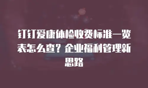 钉钉爱康体检收费标准一览表怎么查？企业福利管理新思路