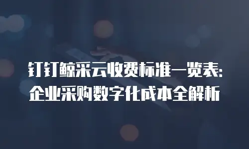 钉钉鲸采云收费标准一览表：企业采购数字化成本全解析