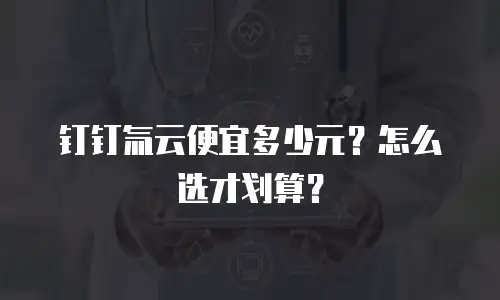 钉钉氚云便宜多少元？怎么选才划算？