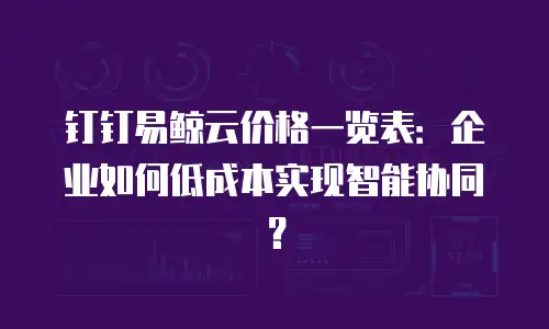 钉钉易鲸云价格一览表：企业如何低成本实现智能协同？