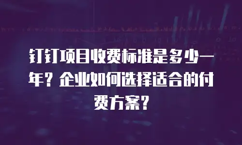 钉钉项目收费标准是多少一年？企业如何选择适合的付费方案？