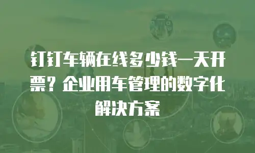 钉钉车辆在线多少钱一天开票？企业用车管理的数字化解决方案