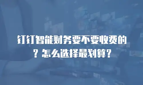 钉钉智能财务要不要收费的？怎么选择最划算？