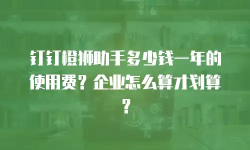 钉钉橙狮助手多少钱一年的使用费？企业怎么算才划算？