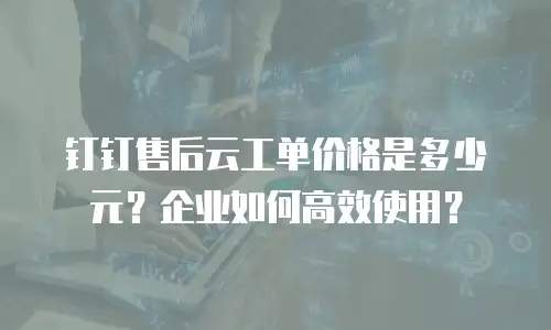 钉钉售后云工单价格是多少元？企业如何高效使用？