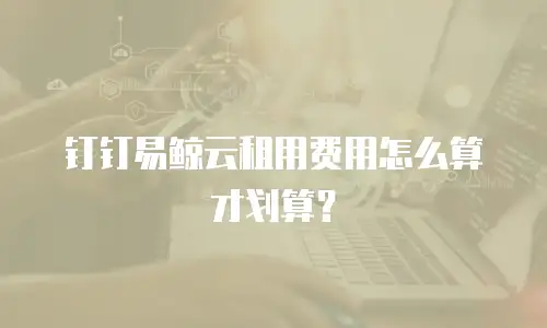 钉钉易鲸云租用费用怎么算才划算？
