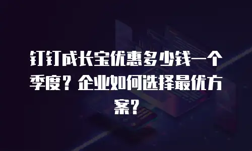 钉钉成长宝优惠多少钱一个季度？企业如何选择最优方案？