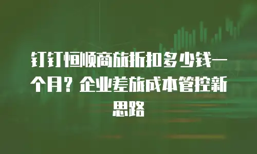 钉钉恒顺商旅折扣多少钱一个月？企业差旅成本管控新思路