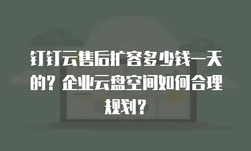 钉钉云售后扩容多少钱一天的？企业云盘空间如何合理规划？