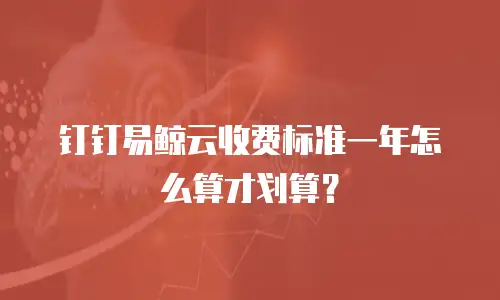 钉钉易鲸云收费标准一年怎么算才划算？