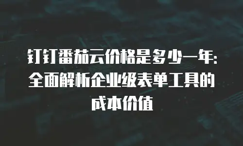 钉钉番茄云价格是多少一年：全面解析企业级表单工具的成本价值
