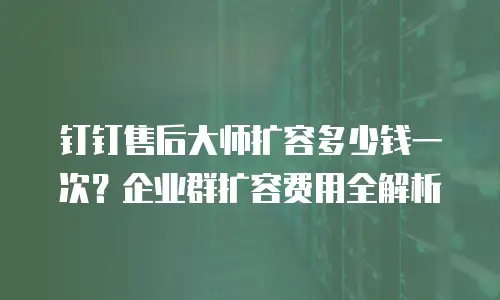 钉钉售后大师扩容多少钱一次？企业群扩容费用全解析
