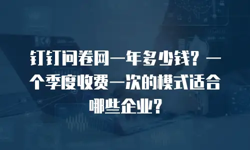 钉钉问卷网一年多少钱？一个季度收费一次的模式适合哪些企业？