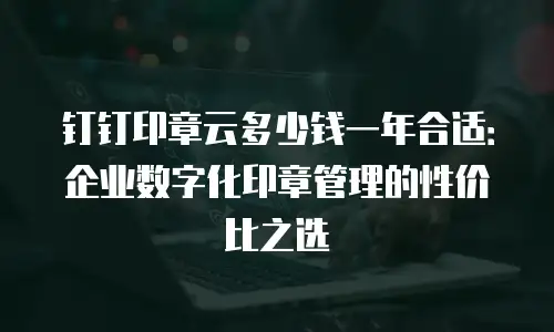 钉钉印章云多少钱一年合适：企业数字化印章管理的性价比之选