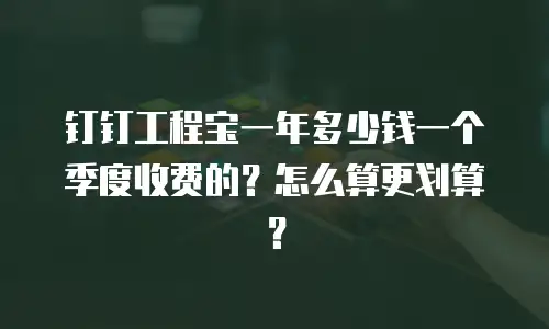钉钉工程宝一年多少钱一个季度收费的？怎么算更划算？