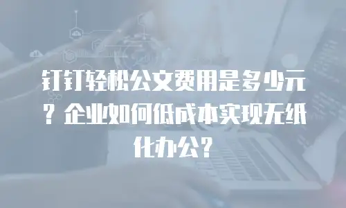 钉钉轻松公文费用是多少元？企业如何低成本实现无纸化办公？