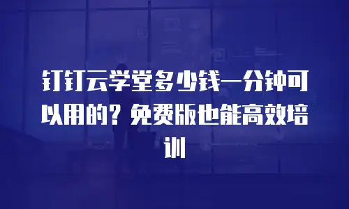钉钉云学堂多少钱一分钟可以用的？免费版也能高效培训