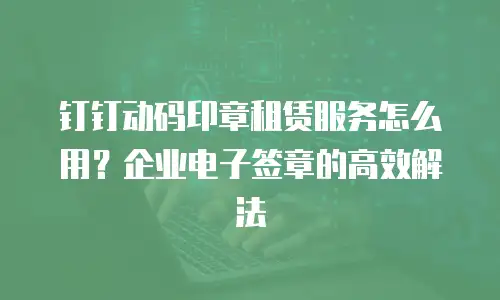 钉钉动码印章租赁服务怎么用？企业电子签章的高效解法