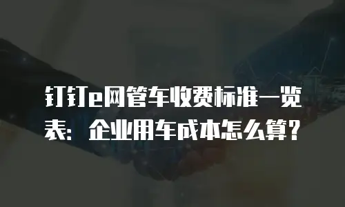 钉钉e网管车收费标准一览表：企业用车成本怎么算？